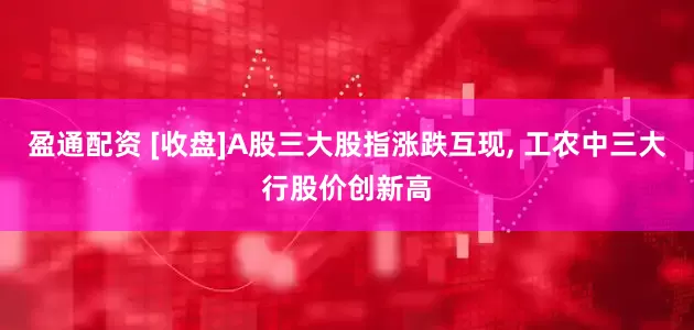 盈通配资 [收盘]A股三大股指涨跌互现, 工农中三大行股价创新高