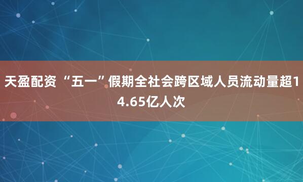 天盈配资 “五一”假期全社会跨区域人员流动量超14.65亿人次
