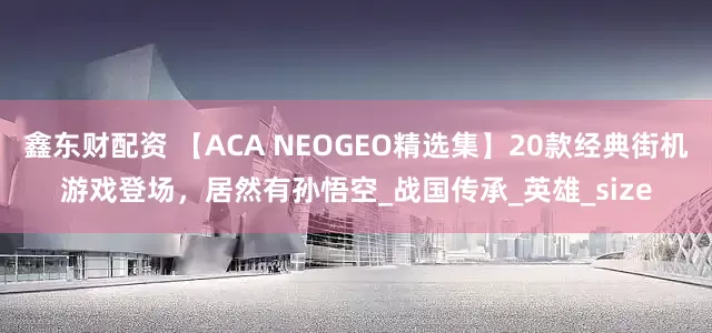 鑫东财配资 【ACA NEOGEO精选集】20款经典街机游戏登场，居然有孙悟空_战国传承_英雄_size
