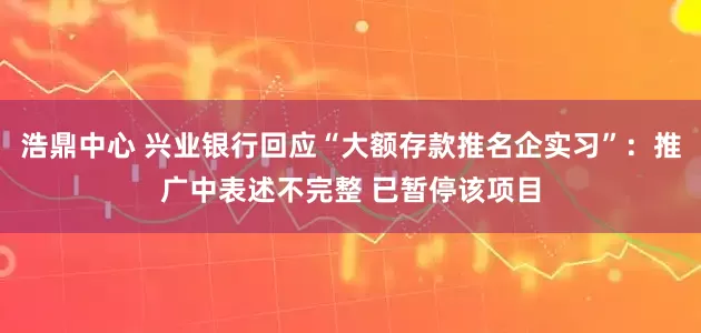 浩鼎中心 兴业银行回应“大额存款推名企实习”：推广中表述不完整 已暂停该项目