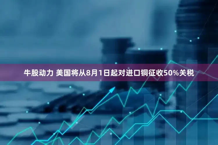 牛股动力 美国将从8月1日起对进口铜征收50%关税