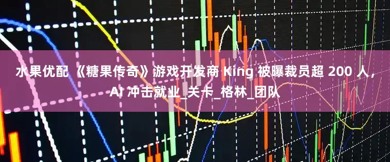 水果优配 《糖果传奇》游戏开发商 King 被曝裁员超 200 人，AI 冲击就业_关卡_格林_团队