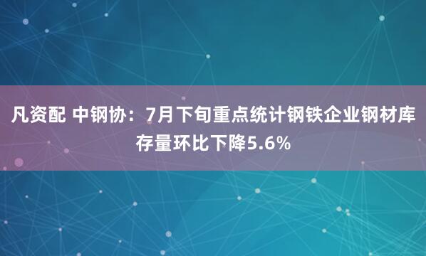 凡资配 中钢协：7月下旬重点统计钢铁企业钢材库存量环比下降5.6%