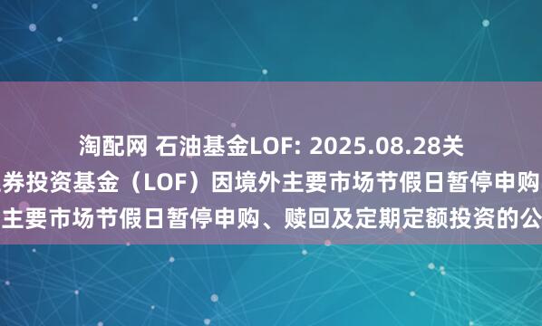 淘配网 石油基金LOF: 2025.08.28关于华安标普全球石油指数证券投资基金（LOF）因境外主要市场节假日暂停申购、赎回及定期定额投资的公告