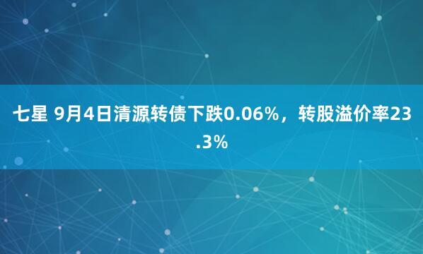 七星 9月4日清源转债下跌0.06%，转股溢价率23.3%
