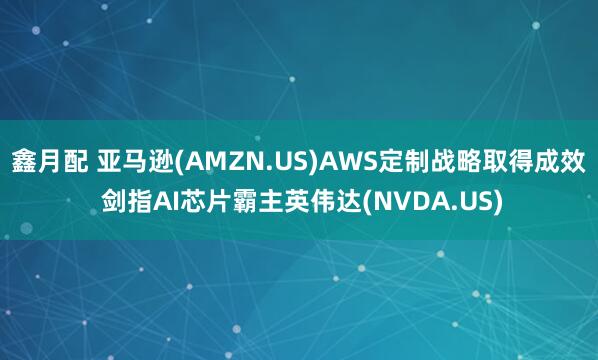 鑫月配 亚马逊(AMZN.US)AWS定制战略取得成效 剑指AI芯片霸主英伟达(NVDA.US)