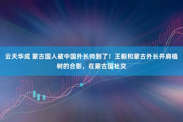 云天华成 蒙古国人被中国外长帅到了！王毅和蒙古外长并肩植树的合影，在蒙古国社交